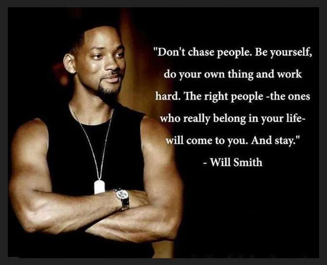 Don't chase people. Be yourself, do your own thing and work hard. The right people the ones who really belong in your life will come to you. And stay.  ---Will Smith